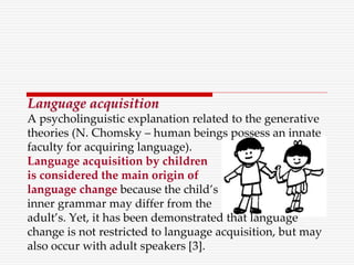 Language acquisition
A psycholinguistic explanation related to the generative
theories (N. Chomsky – human beings possess an innate
faculty for acquiring language).
Language acquisition by children
is considered the main origin of
language change because the child’s
inner grammar may differ from the
adult’s. Yet, it has been demonstrated that language
change is not restricted to language acquisition, but may
also occur with adult speakers [3].
 
