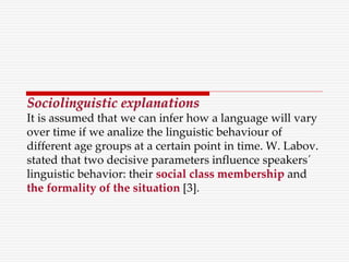 Sociolinguistic explanations
It is assumed that we can infer how a language will vary
over time if we analize the linguistic behaviour of
different age groups at a certain point in time. W. Labov.
stated that two decisive parameters influence speakers´
linguistic behavior: their social class membership and
the formality of the situation [3].
 