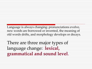 Language is always changing: pronunciations evolve,
new words are borrowed or invented, the meaning of
old words drifts, and morphology develops or decays.
There are three major types of
language change: lexical,
grammatical and sound level.
 