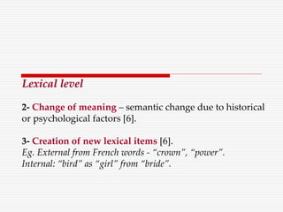 Lexical level
2- Change of meaning – semantic change due to historical
or psychological factors [6].
3- Creation of new lexical items [6].
Eg. External from French words - “crown”, “power”.
Internal: “bird” as “girl” from “bride”.
 