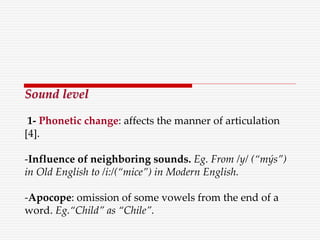 Sound level
1- Phonetic change: affects the manner of articulation
[4].
-Influence of neighboring sounds. Eg. From /y/ (“mýs”)
in Old English to /i:/(“mice”) in Modern English.
-Apocope: omission of some vowels from the end of a
word. Eg.“Child” as “Chile”.
 