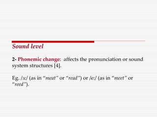 Sound level
2- Phonemic change: affects the pronunciation or sound
system structures [4].
Eg. /з:/ (as in “meat” or “read”) or /e:/ (as in “meet” or
“reed”).
 