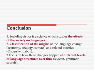 Conclusion
1. Sociolinguistics is a science which studies the effects
of the society on languages.
2. Classification of the origins of the language change
(economy, analogy, contact) and related theories
(Chomsky, Labov).
3.Focus on how these changes happen at different levels
of language structures over time (lexicon, grammar,
sounds).
 