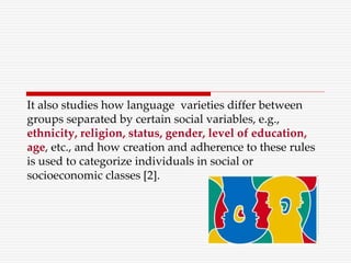 It also studies how language varieties differ between
groups separated by certain social variables, e.g.,
ethnicity, religion, status, gender, level of education,
age, etc., and how creation and adherence to these rules
is used to categorize individuals in social or
socioeconomic classes [2].
 