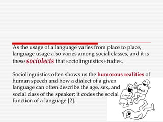 As the usage of a language varies from place to place,
language usage also varies among social classes, and it is
these sociolects that sociolinguistics studies.
Sociolinguistics often shows us the humorous realities of
human speech and how a dialect of a given
language can often describe the age, sex, and
social class of the speaker; it codes the social
function of a language [2].
 