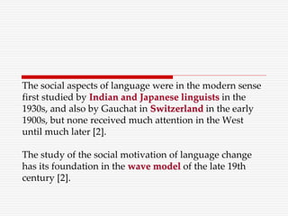 The social aspects of language were in the modern sense
first studied by Indian and Japanese linguists in the
1930s, and also by Gauchat in Switzerland in the early
1900s, but none received much attention in the West
until much later [2].
The study of the social motivation of language change
has its foundation in the wave model of the late 19th
century [2].
 