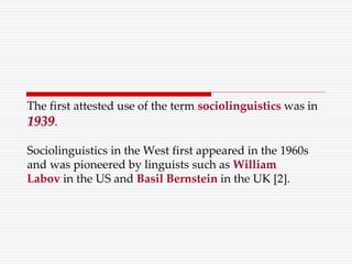 The first attested use of the term sociolinguistics was in
1939.
Sociolinguistics in the West first appeared in the 1960s
and was pioneered by linguists such as William
Labov in the US and Basil Bernstein in the UK [2].
 