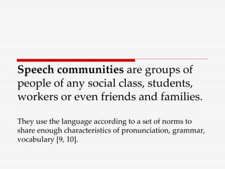 Speech communities are groups of
people of any social class, students,
workers or even friends and families.
They use the language according to a set of norms to
share enough characteristics of pronunciation, grammar,
vocabulary [9, 10].
 