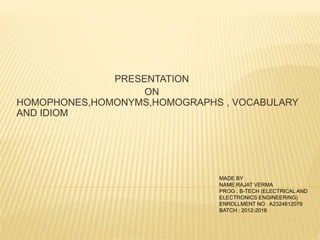 PRESENTATION 
ON 
HOMOPHONES,HOMONYMS,HOMOGRAPHS , VOCABULARY 
AND IDIOM 
MADE BY 
NAME:RAJAT VERMA 
PROG ; B-TECH (ELECTRICAL AND 
ELECTRONICS ENGINEERING) 
ENROLLMENT NO : A2324612079 
BATCH : 2012-2016 
 