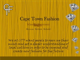 Cape Town Fashion
                 Name
            Mission Statement
                 Logo
                 Slogan
            Recreate Rethink Rebuild




We at CTF want people to open up their
minds and get a deeper understanding of
local culture in order to be inspired and
   create new fashion for the future
 