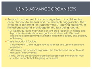 Research on the use of advance organizers, or activities that orient students to the task and the materials, suggests that this is even more important for students with LD, learning problems, or limited background knowledge for the task being taught. A 1983 study found that when content-area teachers in middle and high schools used advance organizers, students with LD could experience significant improvements in both the quality and quantity of learning. Three important factors: Students with LD are taught how to listen for and use the advance organizers. After using the advance organizer, the teacher and students must discuss it’s effectiveness. Third, before an advance organizer is presented, the teacher must cue the students that it is going to be used. USING ADVANCE ORGANIZERS 