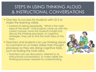 One key to success for students with LD is to make the learning visible. Instead of asking repeatedly, “What is the main idea of the story?” until students come up with the correct answer, have the students model and discuss the thinking processes, or cognitive strategies, they use to find the main idea of the story. Teachers and students can use thinking aloud to comment on or make visible their thought processes as they are doing cognitive tasks, such as finding the main idea. Teachers can use discussions, referred to as instructional conversations, to make visible the thinking processes needed for understanding. STEPS IN USING THINKING ALOUD & INSTRUCTIONAL CONVERSATIONS 