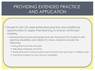 Students with LD need extended practice and additional opportunities to apply their learning to ensure continued mastery.  Several instructional principals that are important for students with learning disabilities are helpful for many students include the following: Using learning tools and aids Adjusting workload and time  Presenting and having students demonstrate their learning in multiple ways  Teaching students to use memory strategies PROVIDING EXTENDED PRACTICE  AND APPLICATION 