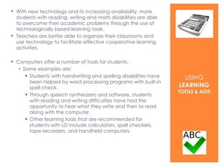 With new technology and its increasing availability, more students with reading, writing and math disabilities are able to overcome their academic problems through the use of technologically based learning tools. Teachers are better able to organize their classrooms and use technology to facilitate effective cooperative learning activities. Computers offer a number of tools for students. Some examples are: Students with handwriting and spelling disabilities have been helped by word processing programs with built-in spell check.  Through speech synthesizers and software, students with reading and writing difficulties have had the opportunity to hear what they write and then to read along with the computer.  Other learning tools that are recommended for students with LD include calculators, spell checkers, tape recorders, and handheld computers.  USING  LEARNING  TOOLS & AIDS 