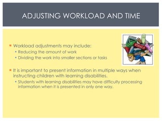 Workload adjustments may include:  Reducing the amount of work  Dividing the work into smaller sections or tasks  It is important to present information in multiple ways when instructing children with learning disabilities. Students with learning disabilities may have difficulty processing information when it is presented in only one way. ADJUSTING WORKLOAD AND TIME 