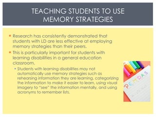 Research has consistently demonstrated that students with LD are less effective at employing memory strategies than their peers. This is particularly important for students with learning disabilities in a general education classroom. Students with learning disabilities may not automatically use memory strategies such as rehearsing information they are learning, categorizing the information to make it easier to learn, using visual imagery to “see” the information mentally, and using acronyms to remember lists.  TEACHING STUDENTS TO USE MEMORY STRATEGIES 