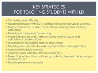 Controlling task difficulty  Teaching students with LD in a small interactive groups of six or less  Using combination of direct instructions and cognitive strategy instruction Providing a framework for learning  Modeling process and strategies using thinking aloud and instructional conversations  Teaching self-regulation and self-monitoring  Providing opportunities for extended practice and application  Using learning tools and aids  Adjusting work load and time requirements  Presenting information and having students demonstrate learning in multiple ways  Teaching memory strategies KEY STRATEGIES FOR TEACHING STUDENTS WITH LD 