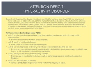 ATTENTION DEFICIT HYPERACTIVITY DISORDER Students with hyperactivity disorder have been identified for well over a century (1902), but only recently have we begun to address the educational implications of their disorder in schools. The terms attention deficit disorder (ADD) and attention deficit hyperactivity disorder (ADHD) have been used to describe students with this disability. Parent groups, such as Children and Adults with Attention Deficit Disorders (CHADD), have applied pressure at the local, state, and national levels so that appropriate educational services would be developed for their children.  Myths and misunderstandings about ADHD: ADHD is not a real disorder and was only drummed up by pharmaceutical or psychiatric communities. Evidence reports that ADHD is a real disorder.  ADHD is only a childhood disorder. ADHD affects individuals across the lifespan.  ADHD is over-diagnosed and many individuals who are labeled ADHD are not. Though occasional misdiagnosis is possible with all disabilities, prevalence rates for ADHD vary from 3 to 5% (National Institute of Mental Health) ADHD is likely to result in overmedicating children. The increase in medication is likely a result of better diagnosis and treatment across the lifespan.  ADHD is a result of poor parenting. ADHD is attributable to genetics in the vast of the majority of cases. 