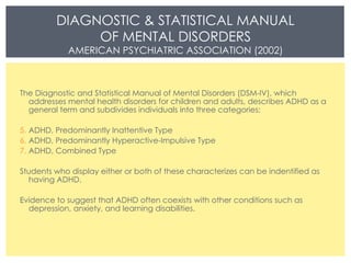 DIAGNOSTIC & STATISTICAL MANUAL OF MENTAL DISORDERS AMERICAN PSYCHIATRIC ASSOCIATION (2002) The Diagnostic and Statistical Manual of Mental Disorders (DSM-IV), which addresses mental health disorders for children and adults, describes ADHD as a general term and subdivides individuals into three categories:  ADHD, Predominantly Inattentive Type ADHD, Predominantly Hyperactive-Impulsive Type  ADHD, Combined Type Students who display either or both of these characterizes can be indentified as having ADHD.  Evidence to suggest that ADHD often coexists with other conditions such as depression, anxiety, and learning disabilities.  
