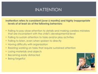 INATTENTION  Inattention refers to consistent (over 6 months) and highly inappropriate levels of at least six of the following behaviors:  Failing to pay close attention to details and making careless mistakes that are inconsistent with the child’s developmental level  Failing to sustain attention to tasks and/or play activities  Failing to listen, even when spoken to directly  Having difficulty with organization  Resisting working on tasks that require sustained attention  Losing materials and objects  Becoming easily distracted  Being forgetful 