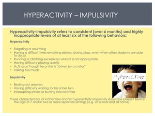 HYPERACTIVITY – IMPULSIVITY  Hyperactivity-impulsivity refers to consistent (over 6 months) and highly inappropriate levels of at least six of the following behaviors: Hyperactivity  Fidgeting or squirming  Having a difficult time remaining seated during class, even when other students are able to do so  Running or climbing excessively when it is not appropriate  Having difficulty playing quietly  Acting as though he or she is “driven by a motor”  Talking too much  Impulsivity  Blurting out answers Having difficulty waiting for his or her turn  Interrupting others or butting into activities  These characteristics of inattention and/or hyperactivity-impulsivity should be present before the age of 7 and in two or more separate settings (e.g. at school and at home). 