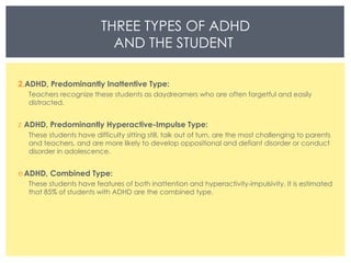 THREE TYPES OF ADHD AND THE STUDENT  ADHD, Predominantly Inattentive Type: Teachers recognize these students as daydreamers who are often forgetful and easily distracted.  ADHD, Predominantly Hyperactive-Impulse Type: These students have difficulty sitting still, talk out of turn, are the most challenging to parents and teachers, and are more likely to develop oppositional and defiant disorder or conduct disorder in adolescence.  ADHD, Combined Type: These students have features of both inattention and hyperactivity-impulsivity. It is estimated that 85% of students with ADHD are the combined type.  