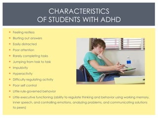 CHARACTERISTICS OF STUDENTS WITH ADHD Feeling restless Blurting out answers Easily distracted Poor attention Rarely completing tasks Jumping from task to task Impulsivity Hyperactivity Difficulty regulating activity Poor self control Little rule-governed behavior Little executive functioning (ability to regulate thinking and behavior using working memory, inner speech, and controlling emotions, analyzing problems, and communicating solutions to peers) 