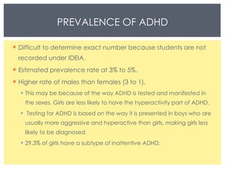 PREVALENCE OF ADHD Difficult to determine exact number because students are not recorded under IDEIA. Estimated prevalence rate at 3% to 5%. Higher rate of males than females (3 to 1). This may be because of the way ADHD is tested and manifested in the sexes. Girls are less likely to have the hyperactivity part of ADHD. Testing for ADHD is based on the way it is presented in boys who are usually more aggressive and hyperactive than girls, making girls less likely to be diagnosed. 29.3% of girls have a subtype of inattentive ADHD. 