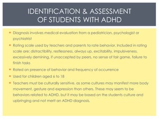 IDENTIFICATION & ASSESSMENT OF STUDENTS WITH ADHD Diagnosis involves medical evaluation from a pediatrician, psychologist or psychiatrist Rating scale used by teachers and parents to rate behavior. Included in rating scale are: distractibility, restlessness, always up, excitability, impulsiveness, excessively demining, if unaccepted by peers, no sense of fair game, failure to finish tasks  Rated on presence of behavior and frequency of occurrence  Used for children aged 6 to 18 Teachers must be culturally sensitive, as some cultures may manifest more body movement, gesture and expression than others. These may seem to be behaviors related to ADHD, but it may be based on the students culture and upbringing and not merit an ADHD diagnosis.  