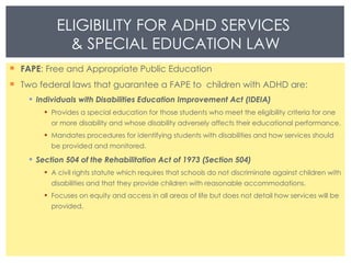 FAPE : Free and Appropriate Public Education Two federal laws that guarantee a FAPE to  children with ADHD are: Individuals with Disabilities Education Improvement Act (IDEIA) Provides a special education for those students who meet the eligibility criteria for one or more disability and whose disability adversely affects their educational performance. Mandates procedures for identifying students with disabilities and how services should be provided and monitored. Section 504 of the Rehabilitation Act of 1973 (Section 504) A civil rights statute which requires that schools do not discriminate against children with disabilities and that they provide children with reasonable accommodations. Focuses on equity and access in all areas of life but does not detail how services will be provided.  ELIGIBILITY FOR ADHD SERVICES  & SPECIAL EDUCATION LAW 