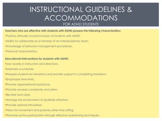 Teachers who are effective with students with ADHD possess the following characteristics: Positive attitudes toward inclusion of students with ADHD. Ability to collaborate as a member of an interdisciplinary team. Knowledge of behavior management procedures. Personal characteristics. Educational interventions for students with ADHD: Use novelty in instruction and directions. Maintain a schedule. Prepare students for transitions and provide support in completing transitions. Emphasize time limits. Provide organizational assistance. Provide rewards consistently and often. Be brief and clear. Arrange the environment to facilitate attention. Provide optimal stimulation. Allow for movement and postures other than sitting. Promote active participation through effective questioning techniques. INSTRUCTIONAL GUIDELINES & ACCOMMODATIONS FOR ADHD STUDENTS 