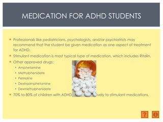 Professionals like pediatricians, psychologists, and/or psychiatrists may recommend that the student be given medication as one aspect of treatment for ADHD. Stimulant medication is most typical type of medication, which includes Ritalin. Other approved drugs:  Amphetamine Methylphenidate Pemoline Dextroamphetamine Dexmethylphenidate 70% to 80% of children with ADHD respond positively to stimulant medications. MEDICATION FOR ADHD STUDENTS 