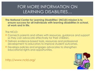 The National Center for Learning Disabilities’ (NCLD) mission is to ensure success for all individuals with learning disabilities in school, at work and in life. The NCLD: Connects parents and others with resources, guidance and support so they can advocate effectively for their children.  Delivers evidence-based tools, resources and professional development to educators to improve student outcomes.  Develops policies and engages advocates to strengthen educational rights and opportunities. http://www.ncld.org/ FOR MORE INFORMATION ON LEARNING DISABILITIES… 