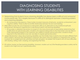 Determining that students have a learning disability has always been a difficult and somewhat controversial task. This is largely because it is difficult to distinguish between a learning problem and a learning disability. IQ- Achievement Discrepancy: These studies included measures of behavior, academic achievement, and cognitive abilities. These studies found little relationship between IQ and word reading. IDEIA 2004 includes the use of response to intervention (RTI) as an alternative to the traditional aptitude-achievement discrepancy approaches to identifying students with learning disabilities.  RTI provides a validated intervention to students in the instructional area of need before determining their qualifications for special education. Students who respond adequately to the intervention and are able to make appropriate progress in the classroom are unlikely to require special education. Students whose response to the intervention is low are very likely to require special education.  Joseph Blankenship’s ideas about learning disabilities are that initially these students may not seem different from other students, because they participate in classroom discussions and may appear to understand the content covered. But as assignments are submitted and tests are given, he realizes that students with LD have difficulties with reading, writing, math, studying, and organizing their time.  RTI neither creates nor fixes learning disabilities. However, models such as 3-Tier Reading provided a safety net for students who might end up in special education. DIAGNOSING STUDENTS WITH LEARNING DISABILITIES 