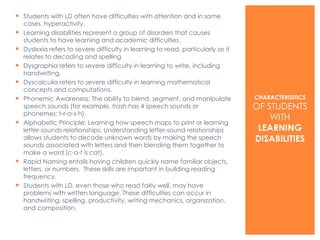 Students with LD often have difficulties with attention and in some cases, hyperactivity.  Learning disabilities represent a group of disorders that causes students to have learning and academic difficulties.  Dyslexia refers to severe difficulty in learning to read, particularly as it relates to decoding and spelling Dysgraphia refers to severe difficulty in learning to write, including handwriting. Dyscalculia refers to severe difficulty in learning mathematical concepts and computations. Phonemic Awareness: The ability to blend, segment, and manipulate speech sounds (for example,  trash  has 4 speech sounds or phonemes: t-r-a-s-h). Alphabetic Principle: Learning how speech maps to print or learning letter-sounds relationships. Understanding letter-sound relationships allows students to decode unknown words by making the speech sounds associated with letters and then blending them together to make a word ( c-a-t  is  cat ). Rapid Naming entails having children quickly name familiar objects, letters, or numbers.  These skills are important in building reading frequency.  Students with LD, even those who read fairly well, may have problems with written language. These difficulties can occur in handwriting, spelling, productivity, writing mechanics, organization, and composition. CHARACTERISITICS   OF STUDENTS WITH  LEARNING DISABILITIES 