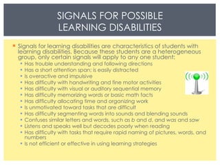 Signals for learning disabilities are characteristics of students with learning disabilities. Because these students are a heterogeneous group, only certain signals will apply to any one student: Has trouble understanding and following directions Has a short attention span; is easily distracted  Is overactive and impulsive  Has difficulty with handwriting and fine motor activities  Has difficulty with visual or auditory sequential memory  Has difficulty memorizing words or basic math facts Has difficulty allocating time and organizing work Is unmotivated toward tasks that are difficult Has difficulty segmenting words into sounds and blending sounds Confuses similar letters and words, such as  b  and  d , and  was  and  saw Listens and speaks well but decodes poorly when reading Has difficulty with tasks that require rapid naming of pictures, words, and numbers Is not efficient or effective in using learning strategies SIGNALS FOR POSSIBLE LEARNING DISABILITIES 