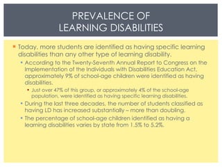 Today, more students are identified as having specific learning disabilities than any other type of learning disability. According to the Twenty-Seventh Annual Report to Congress on the Implementation of the Individuals with Disabilities Education Act, approximately 9% of school-age children were identified as having disabilities. Just over 47% of this group, or approximately 4% of the school-age population, were identified as having specific learning disabilities. During the last three decades, the number of students classified as having LD has increased substantially – more than doubling. The percentage of school-age children identified as having a learning disabilities varies by state from 1.5% to 5.2%. PREVALENCE OF LEARNING DISABILITIES 