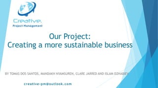 BY TOMAS DOS SANTOS, MANDAKH NYAMSUREN, CLARE JARRED AND ISLAM DZHABIEV
creative-pm@outlook.com
Our Project:
Creating a more sustainable business
 