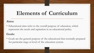 Elements of Curriculum
Aims:
• Educational aims refer to the overall purpose of education, which
represents the needs and aspiration in an educational policy.
Goals:
• Goals are the general purpose of the educational that normally prepared
for particular stage or level of the education system.
 