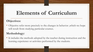 Elements of Curriculum
Objectives:
• Objective refer more precisely to the changes in behavior ,which we hope
will result from studying particular courses.
Methodology:
• It includes the methods adopted by the teacher during instruction and the
learning experience or activities performed by the students.
 
