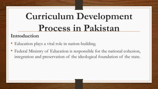 Curriculum Development
Process in Pakistan
Introduction
• Education plays a vital role in nation-building.
• Federal Ministry of Education is responsible for the national cohesion,
integration and preservation of the ideological foundation of the state.
 