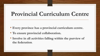 Provincial Curriculum Centre
• Every province has a provincial curriculum centre.
• To ensure provincial collaboration.
• Involve in all activities falling within the purview of
the federation.
 