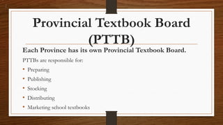 Provincial Textbook Board
(PTTB)
Each Province has its own Provincial Textbook Board.
PTTBs are responsible for:
• Preparing
• Publishing
• Stocking
• Distributing
• Marketing school textbooks
 