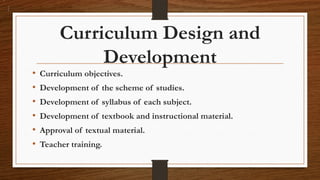 Curriculum Design and
Development
• Curriculum objectives.
• Development of the scheme of studies.
• Development of syllabus of each subject.
• Development of textbook and instructional material.
• Approval of textual material.
• Teacher training.
 