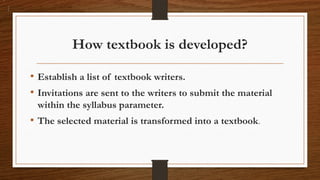 How textbook is developed?
• Establish a list of textbook writers.
• Invitations are sent to the writers to submit the material
within the syllabus parameter.
• The selected material is transformed into a textbook.
 