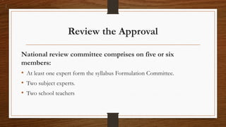 Review the Approval
National review committee comprises on five or six
members:
• At least one expert form the syllabus Formulation Committee.
• Two subject experts.
• Two school teachers
 
