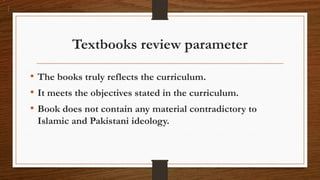 Textbooks review parameter
• The books truly reflects the curriculum.
• It meets the objectives stated in the curriculum.
• Book does not contain any material contradictory to
Islamic and Pakistani ideology.
 