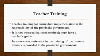 Teacher Training
• Teacher training for curriculum implementation is the
responsibility of the provincial government.
• It is now stressed that each textbook must have a
teacher's guide.
• In some cases assistance in the training of the masters
trainers is provided to the provincial government.
 