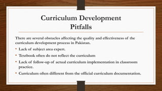 Curriculum Development
Pitfalls
There are several obstacles affecting the quality and effectiveness of the
curriculum development process in Pakistan.
• Lack of subject area expert.
• Textbook often do not reflect the curriculum
• Lack of follow-up of actual curriculum implementation in classroom
practice.
• Curriculum often different from the official curriculum documentation.
 