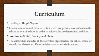 Curriculum
According to Ralph Taylor
• Curriculum means all those activities which are provides to students in the
school or out of school in order to achieve the predetermined activities.
According to Smith, Stanely and Shore
• The curriculum includes all the activities organized by the school inside or
outside the classroom. These activities are sequential in nature..
 